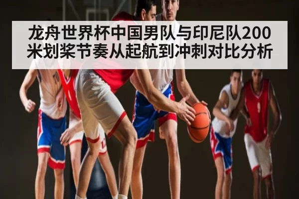 龙舟世界杯中国男队与印尼队200米划桨节奏从起航到冲刺对比分析