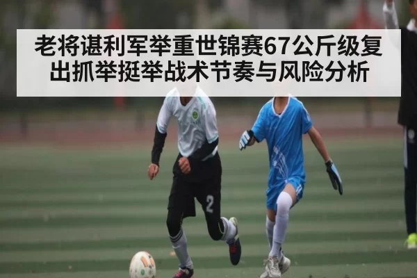 老将谌利军举重世锦赛67公斤级复出抓举挺举战术节奏与风险分析